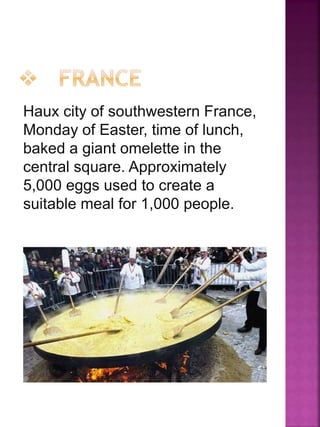 Haux city of southwestern France,
Monday of Easter, time of lunch,
baked a giant omelette in the
central square. Approximately
5,000 eggs used to create a
suitable meal for 1,000 people.
 