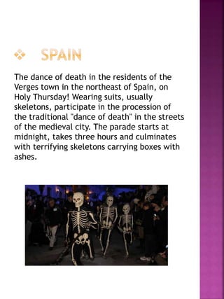 The dance of death in the residents of the
Verges town in the northeast of Spain, on
Holy Thursday! Wearing suits, usually
skeletons, participate in the procession of
the traditional "dance of death" in the streets
of the medieval city. The parade starts at
midnight, takes three hours and culminates
with terrifying skeletons carrying boxes with
ashes.
 