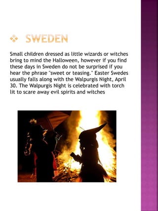 Small children dressed as little wizards or witches
bring to mind the Halloween, however if you find
these days in Sweden do not be surprised if you
hear the phrase "sweet or teasing." Easter Swedes
usually falls along with the Walpurgis Night, April
30. The Walpurgis Night is celebrated with torch
lit to scare away evil spirits and witches
 