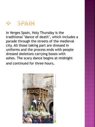 In Verges Spain, Holy Thursday is the
traditional "dance of death", which includes a
parade through the streets of the medieval
city. All those taking part are dressed in
uniforms and the process ends with people
dressed skeletons carrying boxes with
ashes. The scary dance begins at midnight
and continued for three hours.
 