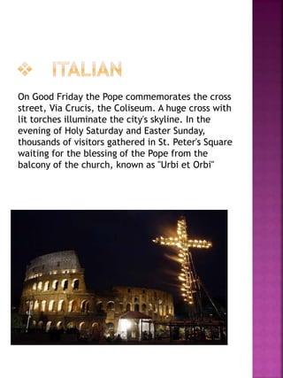 On Good Friday the Pope commemorates the cross
street, Via Crucis, the Coliseum. A huge cross with
lit torches illuminate the city's skyline. In the
evening of Holy Saturday and Easter Sunday,
thousands of visitors gathered in St. Peter's Square
waiting for the blessing of the Pope from the
balcony of the church, known as "Urbi et Orbi"
 