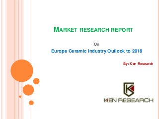 MARKET RESEARCH REPORT 
On 
Europe Ceramic Industry Outlook to 2018 
By: Ken Research 
 