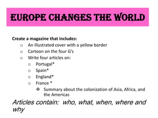 Europe Changes the World

Create a magazine that includes:
    o An illustrated cover with a yellow border
    o Cartoon on the four G’s
    o Write four articles on:
        o Portugal*
        o Spain*
        o England*
        o France *
            Summary about the colonization of Asia, Africa, and
               the Americas
Articles contain: who, what, when, where and
why
 