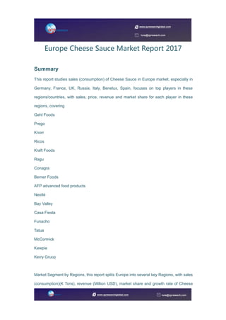 Europe Cheese Sauce Market Report 2017
Summary
This report studies sales (consumption) of Cheese Sauce in Europe market, especially in
Germany, France, UK, Russia, Italy, Benelux, Spain, focuses on top players in these
regions/countries, with sales, price, revenue and market share for each player in these
regions, covering
Gehl Foods
Prego
Knorr
Ricos
Kraft Foods
Ragu
Conagra
Berner Foods
AFP advanced food products
Nestlé
Bay Valley
Casa Fiesta
Funacho
Tatua
McCormick
Kewpie
Kerry Gruop
Market Segment by Regions, this report splits Europe into several key Regions, with sales
(consumption)(K Tons), revenue (Million USD), market share and growth rate of Cheese
 