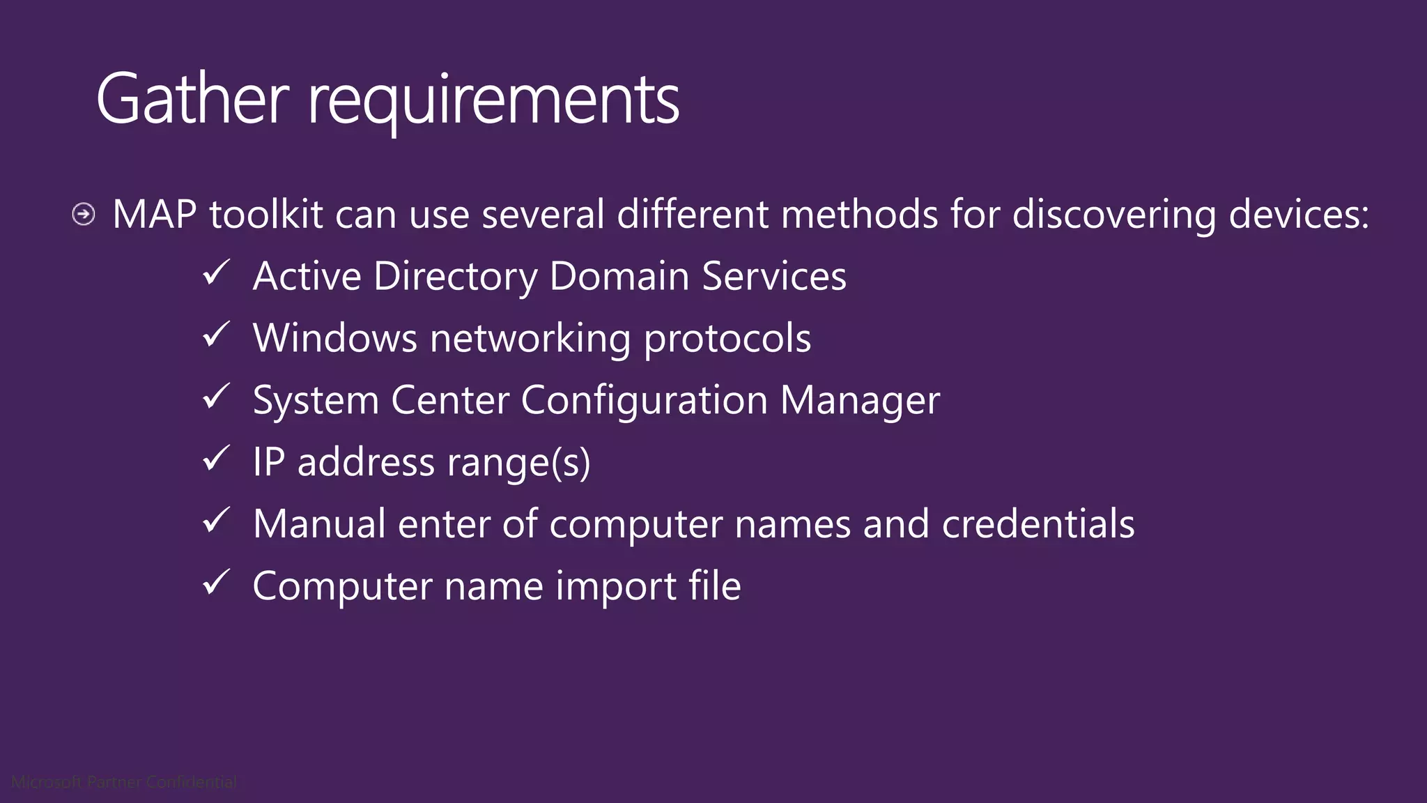 MAP toolkit can use several different methods for discovering devices:
 Active Directory Domain Services
 Windows networking protocols
 System Center Configuration Manager
 IP address range(s)
 Manual enter of computer names and credentials
 Computer name import file
Microsoft Partner Confidential
 