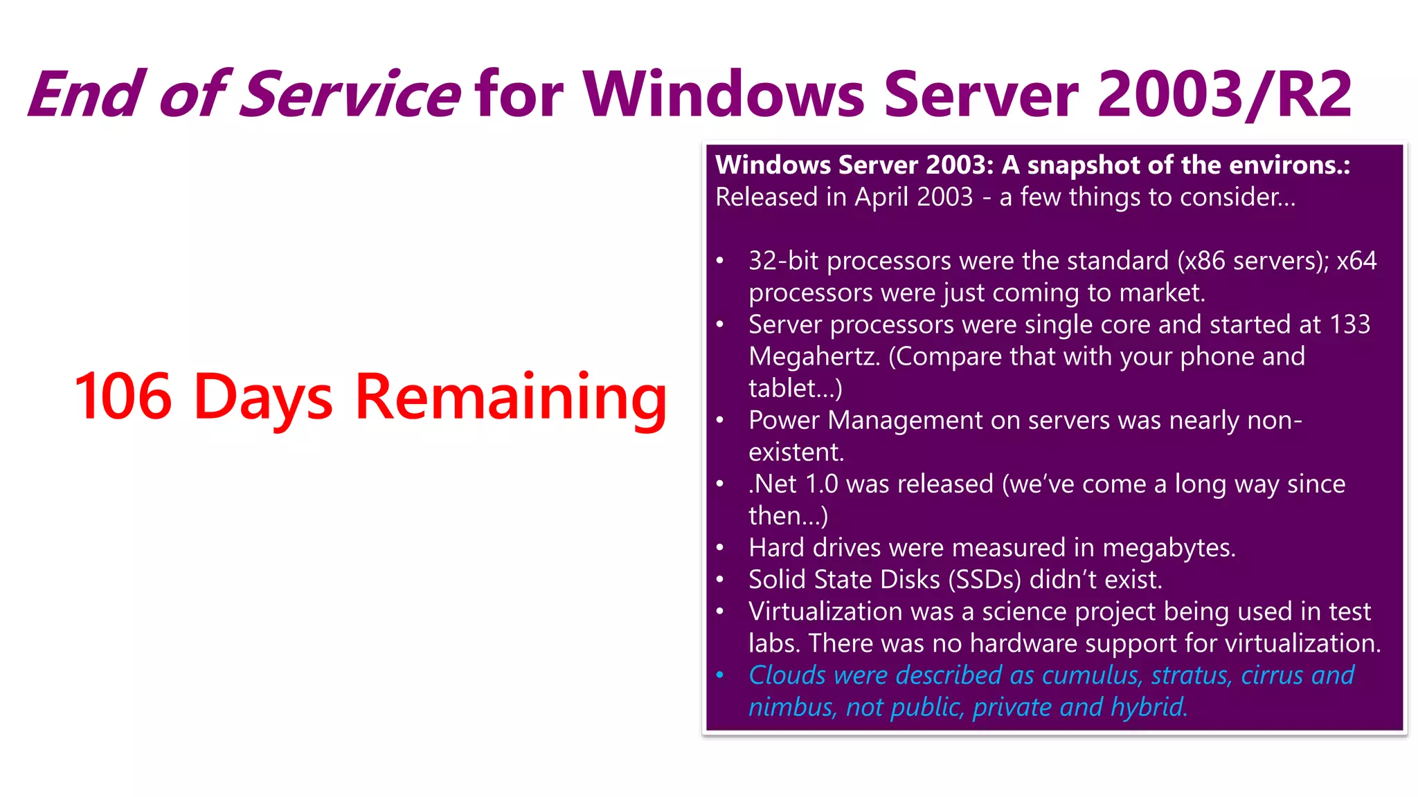 4
End of Service for Windows Server 2003/R2
4/6/2015
106 Days Remaining
Windows Server 2003: A snapshot of the environs.:
Released in April 2003 - a few things to consider…
• 32-bit processors were the standard (x86 servers); x64
processors were just coming to market.
• Server processors were single core and started at 133
Megahertz. (Compare that with your phone and
tablet…)
• Power Management on servers was nearly non-
existent.
• .Net 1.0 was released (we’ve come a long way since
then…)
• Hard drives were measured in megabytes.
• Solid State Disks (SSDs) didn’t exist.
• Virtualization was a science project being used in test
labs. There was no hardware support for virtualization.
• Clouds were described as cumulus, stratus, cirrus and
nimbus, not public, private and hybrid.
 