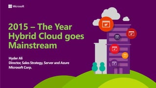 2015 – The Year
Hybrid Cloud goes
Mainstream
Hyder Ali
Director, Sales Strategy, Server and Azure
Microsoft Corp.
 