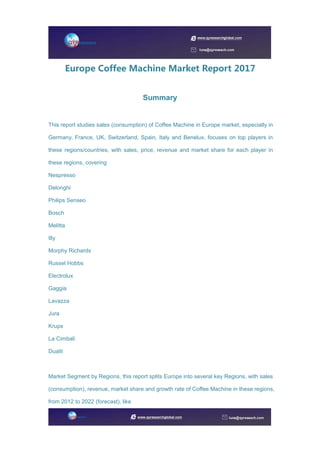 Europe Coffee Machine Market Report 2017
Summary
This report studies sales (consumption) of Coffee Machine in Europe market, especially in
Germany, France, UK, Switzerland, Spain, Italy and Benelux, focuses on top players in
these regions/countries, with sales, price, revenue and market share for each player in
these regions, covering
Nespresso
Delonghi
Philips Senseo
Bosch
Melitta
Illy
Morphy Richards
Russel Hobbs
Electrolux
Gaggia
Lavazza
Jura
Krups
La Cimbali
Dualit
Market Segment by Regions, this report splits Europe into several key Regions, with sales
(consumption), revenue, market share and growth rate of Coffee Machine in these regions,
from 2012 to 2022 (forecast), like
 