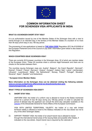 1
COMMON INFORMATION SHEET
FOR SCHENGEN VISA APPLICANTS IN INDIA
WHAT IS A SCHENGEN SHORT STAY VISA?
It is an authorisation issued by one of the Member States of the Schengen Area with a view to
transit through or an intended stay in the territory of the Member States of a duration of no more
than 90 days (short stay) in any 180 day period.
The processing of visa applications is based on THE VISA CODE Regulation (EC) No 810/2009 of
the European Parliament and of the Council of July 2009. Information given below is also based on
this Regulation.
WHICH COUNTRIES ISSUE SCHENGEN VISA?
There are currently 26 European countries in the Schengen Area, 22 of which are member states
of the European Union. These 26 countries share a common legal framework and there are no
checks on the borders between them.
The countries issuing Schengen visas are: Austria*, Belgium*, the Czech Republic*, Denmark*,
Estonia*, Finland*, France*, Germany*, Greece*, Hungary*, Iceland, Italy*, Latvia*, Liechtenstein,
Lithuania*, Luxembourg*, Malta*, the Netherlands*, Norway, Poland*, Portugal*, Slovakia*,
Slovenia*, Spain*, Sweden* and Switzerland.
* European Union Member States
More information on the Schengen Area can be obtained visiting the following website:
www.ec.europa.eu/dgs/home-affairs/what-we-do/policies/borders-and-
visas/schengen/index_en.htm
WHAT TYPES OF SCHENGEN VISA EXIST?
1) SHORT STAY VISA:
UNIFORM VISA: the holder of a uniform visa is allowed to travel to the States mentioned
above for a period of max 90 days during any 180-day period. In order to calculate the
period of allowed stay the applicant can consult the short stay calculator available on the
website of the Directorate-General for Home Affairs of the European Commission
VISA WITH LIMITED TERRITORIAL VALIDITY: the holder of a visa with limited
territorial validity is allowed to travel to the State(s) indicated on the visa sticker but not to
any of the other Schengen States.
2) AIRPORT TRANSIT VISA: the holder of an airport transit visa is allowed to transit
through the international transit areas of the issuing State and possible other States, if
indicated on the visa sticker. Airport transit visa is required by the nationals of
 