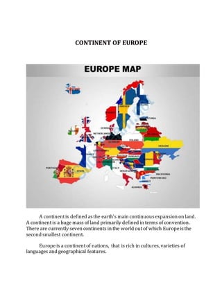 CONTINENT OF EUROPE
A continentis defined asthe earth's main continuousexpansion on land.
A continentis a huge mass of land primarily defined in terms of convention.
There are currently seven continents in the world outof which Europeisthe
second smallest continent.
Europeis a continentof nations, that is rich in cultures, varieties of
languages and geographical features.
 