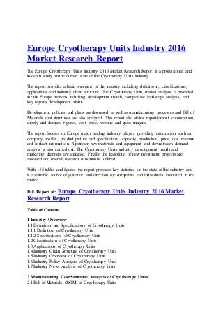 Europe Cryotherapy Units Industry 2016
Market Research Report
The Europe Cryotherapy Units Industry 2016 Market Research Report is a professional and
in-depth study on the current state of the Cryotherapy Units industry.
The report provides a basic overview of the industry including definitions, classifications,
applications and industry chain structure. The Cryotherapy Units market analysis is provided
for the Europe markets including development trends, competitive landscape analysis, and
key regions development status.
Development policies and plans are discussed as well as manufacturing processes and Bill of
Materials cost structures are also analyzed. This report also states import/export consumption,
supply and demand Figures, cost, price, revenue and gross margins.
The report focuses on Europe major leading industry players providing information such as
company profiles, product picture and specification, capacity, production, price, cost, revenue
and contact information. Upstream raw materials and equipment and downstream demand
analysis is also carried out. The Cryotherapy Units industry development trends and
marketing channels are analyzed. Finally the feasibility of new investment projects are
assessed and overall research conclusions offered.
With 145 tables and figures the report provides key statistics on the state of the industry and
is a valuable source of guidance and direction for companies and individuals interested in the
market.
Full Report at: Europe Cryotherapy Units Industry 2016 Market
Research Report
Table of Content
1 Industry Overview
1.1 Definition and Specifications of Cryotherapy Units
1.1.1 Definition of Cryotherapy Units
1.1.2 Specifications of Cryotherapy Units
1.2 Classification of Cryotherapy Units
1.3 Applications of Cryotherapy Units
1.4 Industry Chain Structure of Cryotherapy Units
1.5 Industry Overview of Cryotherapy Units
1.6 Industry Policy Analysis of Cryotherapy Units
1.7 Industry News Analysis of Cryotherapy Units
2 Manufacturing Cost Structure Analysis of Cryotherapy Units
2.1 Bill of Materials (BOM) of Cryotherapy Units
 