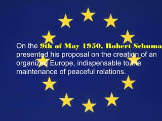 On the 9th of May 1950, Robert Schuman
presented his proposal on the creation of an
organized Europe, indispensable to the
maintenance of peaceful relations.
 