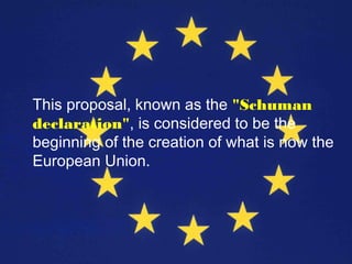 This proposal, known as the "Schuman
declaration", is considered to be the
beginning of the creation of what is now the
European Union.
 