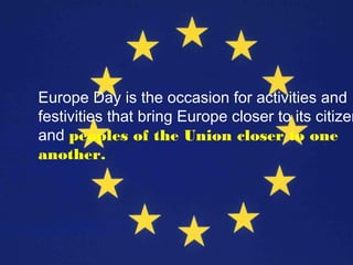 Europe Day is the occasion for activities and
festivities that bring Europe closer to its citizen
and peoples of the Union closer to one
another.
 
