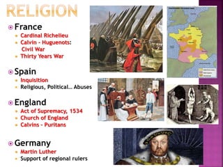  France
 Cardinal Richelieu
 Calvin - Huguenots:
Civil War
 Thirty Years War
 Spain
 Inquisition
 Religious, Political… Abuses
 England
 Act of Supremacy, 1534
 Church of England
 Calvins – Puritans
 Germany
 Martin Luther
 Support of regional rulers
 