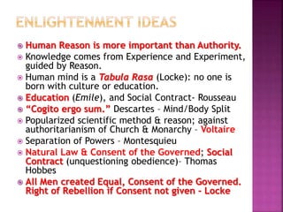  Human Reason is more important than Authority.
 Knowledge comes from Experience and Experiment,
guided by Reason.
 Human mind is a Tabula Rasa (Locke): no one is
born with culture or education.
 Education (Emile), and Social Contract- Rousseau
 “Cogito ergo sum.” Descartes – Mind/Body Split
 Popularized scientific method & reason; against
authoritarianism of Church & Monarchy – Voltaire
 Separation of Powers – Montesquieu
 Natural Law & Consent of the Governed; Social
Contract (unquestioning obedience)– Thomas
Hobbes
 All Men created Equal, Consent of the Governed.
Right of Rebellion if Consent not given - Locke
 