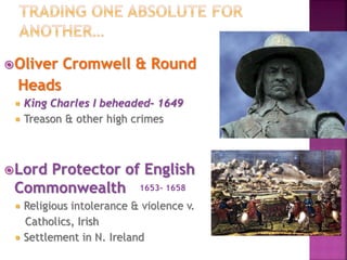 Oliver Cromwell & Round
Heads
 King Charles I beheaded- 1649
 Treason & other high crimes
Lord Protector of English
Commonwealth
 Religious intolerance & violence v.
Catholics, Irish
 Settlement in N. Ireland
1653- 1658
 
