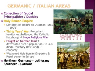 Collection of feudal
Principalities / Duchies
 Holy Roman Empire
 Lost part of empire to Ottoman Turks
– 1500’s
 Thirty Years’ War –Protestant
territories challenged the Catholic
Hapsburgs  Huge Religious War
 Fought on German land
devastated area’s population (15-30%
died), territory (lost land) &
economy
 Weakened Holy Roman Emperors &
Papal power in Europe
 Northern Germany – Lutheran;
Southern – Catholic
 