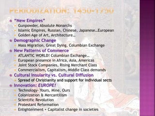  “New Empires”
 Gunpowder, Absolute Monarchs
 Islamic Empires, Russian, Chinese, Japanese…European
 Golden Age of Art, Architecture…
 Demographic Change
 Mass Migration, Great Dying, Columbian Exchange
 New Patterns of Commerce
 ATLANTIC WORLD! Columbian Exchange…
 European presence in Africa, Asia, Americas
 Joint Stock Companies, Rising Merchant Class
 Commercialism, Capitalism, Middle Class demands
 Cultural Insularity vs. Cultural Diffusion
 Spread of Christianity and support for individual sects
 Innovation: EUROPE!
 Technology- Yours, Mine, Ours
 Colonization & Mercantilism
 Scientific Revolution
 Protestant Reformation
 Enlightenment + Capitalist change in societies
 