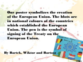 Our poster symbolizes the creation
of the European Union. The blots are
in national colours of the countries
which established the European
Union. The pen is the symbol of
signing of the Treaty on the
European Union.
By Bartek, Wiktor and Bartosz
 