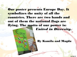 Our poster presents Europe Day. It
symbolizes the unity of all the
countries. There are two hands and
out of them the national flags are
flying. The motto of our poster is:
United in Diversity.
By Kamila and Magda
 