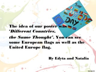 The idea of our poster was
‘Different Countries,
the Same Thought’. You can see
some European flags as well as the
United Europe flag.
By Edyta and Natalia
 