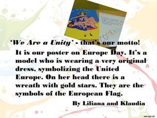 ‘We Are a Unity’ - that’s our motto!
It is our poster on Europe Day. It’s a
model who is wearing a very original
dress, symbolizing the United
Europe. On her head there is a
wreath with gold stars. They are the
symbols of the European Flag.
By Liliana and Klaudia
 