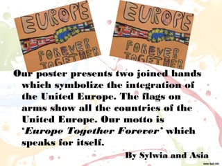 Our poster presents two joined hands
which symbolize the integration of
the United Europe. The flags on
arms show all the countries of the
United Europe. Our motto is
‘Europe Together Forever’ which
speaks for itself.
By Sylwia and Asia
 