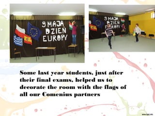 Some last year students, just after
their final exams, helped us to
decorate the room with the flags of
all our Comenius partners
 