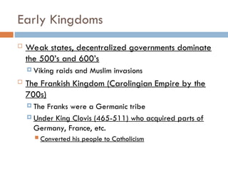 Early Kingdoms
 Weak states, decentralized governments dominate
the 500’s and 600’s
 Viking raids and Muslim invasions
 The Frankish Kingdom (Carolingian Empire by the
700s)
 The Franks were a Germanic tribe
 Under King Clovis (465-511) who acquired parts of
Germany, France, etc.
 Converted his people to Catholicism
 