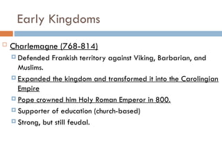 Early Kingdoms
 Charlemagne (768-814)
 Defended Frankish territory against Viking, Barbarian, and
Muslims.
 Expanded the kingdom and transformed it into the Carolingian
Empire
 Pope crowned him Holy Roman Emperor in 800.
 Supporter of education (church-based)
 Strong, but still feudal.
 