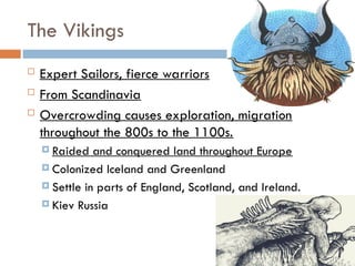 The Vikings
 Expert Sailors, fierce warriors
 From Scandinavia
 Overcrowding causes exploration, migration
throughout the 800s to the 1100s.
 Raided and conquered land throughout Europe
 Colonized Iceland and Greenland
 Settle in parts of England, Scotland, and Ireland.
 Kiev Russia
 