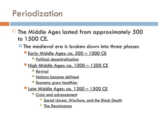 Periodization
 The Middle Ages lasted from approximately 500
to 1500 CE.
 The medieval era is broken down into three phases
 Early Middle Ages: ca. 500 – 1000 CE
 Political decentralization
 High Middle Ages: ca. 1000 – 1300 CE
 Revival
 Nations became defined
 Economy grew healthier
 Late Middle Ages: ca. 1300 – 1500 CE
 Crisis and advancement
 Social Unrest, Warfare, and the Black Death
 The Renaissance
 