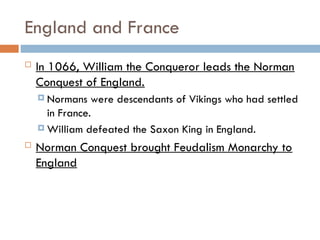 England and France
 In 1066, William the Conqueror leads the Norman
Conquest of England.
 Normans were descendants of Vikings who had settled
in France.
 William defeated the Saxon King in England.
 Norman Conquest brought Feudalism Monarchy to
England
 