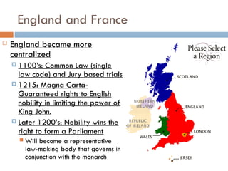 England and France
 England became more
centralized
 1100’s: Common Law (single
law code) and Jury based trials
 1215: Magna Carta-
Guaranteed rights to English
nobility in limiting the power of
King John.
 Later 1200’s: Nobility wins the
right to form a Parliament
 Will become a representative
law-making body that governs in
conjunction with the monarch
 