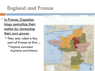 England and France
 In France, Capetian
kings centralize their
nation by increasing
their own power.
 They only ruled a tiny
part of France at first…
 England controlled
Aquitaine and Brittany
 