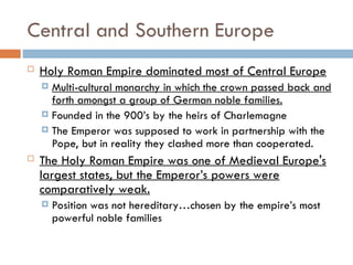 Central and Southern Europe
 Holy Roman Empire dominated most of Central Europe
 Multi-cultural monarchy in which the crown passed back and
forth amongst a group of German noble families.
 Founded in the 900’s by the heirs of Charlemagne
 The Emperor was supposed to work in partnership with the
Pope, but in reality they clashed more than cooperated.
 The Holy Roman Empire was one of Medieval Europe's
largest states, but the Emperor’s powers were
comparatively weak.
 Position was not hereditary…chosen by the empire’s most
powerful noble families
 