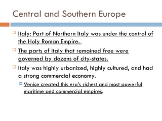 Central and Southern Europe
 Italy: Part of Northern Italy was under the control of
the Holy Roman Empire.
 The parts of Italy that remained free were
governed by dozens of city-states.
 Italy was highly urbanized, highly cultured, and had
a strong commercial economy.
 Venice created this era’s richest and most powerful
maritime and commercial empires.
 