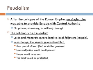 Feudalism
 After the collapse of the Roman Empire, no single ruler
was able to provide Europe with Central Authority
 No power, no money, or military strength
 The solution was: Feudalism
 Lords and Monarchs award land to loyal followers (vassals).
 In exchange, the vassals guaranteed that
 their parcel of land (fief) would be governed
 Law and justice would be dispensed
 Crops would be grown
 The land would be protected.
 