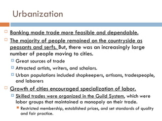 Urbanization
 Banking made trade more feasible and dependable.
 The majority of people remained on the countryside as
peasants and serfs. But, there was an increasingly large
number of people moving to cities.
 Great sources of trade
 Attracted artists, writers, and scholars.
 Urban populations included shopkeepers, artisans, tradespeople,
and laborers
 Growth of cities encouraged specialization of labor.
 Skilled trades were organized in the Guild System, which were
labor groups that maintained a monopoly on their trade.
 Restricted membership, established prices, and set standards of quality
and fair practice.
 