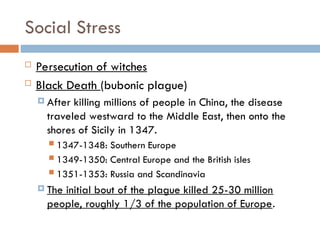Social Stress
 Persecution of witches
 Black Death (bubonic plague)
 After killing millions of people in China, the disease
traveled westward to the Middle East, then onto the
shores of Sicily in 1347.
 1347-1348: Southern Europe
 1349-1350: Central Europe and the British isles
 1351-1353: Russia and Scandinavia
 The initial bout of the plague killed 25-30 million
people, roughly 1/3 of the population of Europe.
 