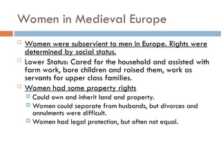 Women in Medieval Europe
 Women were subservient to men in Europe. Rights were
determined by social status.
 Lower Status: Cared for the household and assisted with
farm work, bore children and raised them, work as
servants for upper class families.
 Women had some property rights
 Could own and inherit land and property.
 Women could separate from husbands, but divorces and
annulments were difficult.
 Women had legal protection, but often not equal.
 