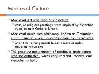 Medieval Culture
 Medieval Art was religious in nature
 Icons, or religious paintings, were inspired by Byzantine
styles, even in Catholic Europe.
 Medieval music was plainsong, known as Gregorian
chant…human voice, unaccompanied by instruments.
 Over time, arrangements become more complex,
including instruments
 The greatest achievement of medieval architecture
was the cathedral, which required skill, money, and
decades to build.
 