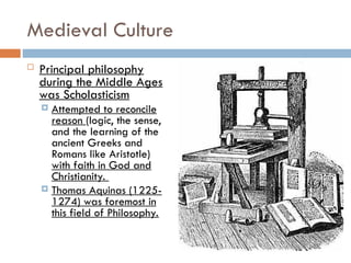 Medieval Culture
 Principal philosophy
during the Middle Ages
was Scholasticism
 Attempted to reconcile
reason (logic, the sense,
and the learning of the
ancient Greeks and
Romans like Aristotle)
with faith in God and
Christianity.
 Thomas Aquinas (1225-
1274) was foremost in
this field of Philosophy.
 