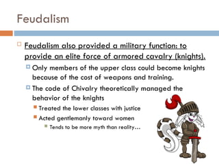 Feudalism
 Feudalism also provided a military function: to
provide an elite force of armored cavalry (knights).
 Only members of the upper class could become knights
because of the cost of weapons and training.
 The code of Chivalry theoretically managed the
behavior of the knights
 Treated the lower classes with justice
 Acted gentlemanly toward women
 Tends to be more myth than reality…
 