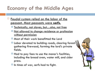 Economy of the Middle Ages
 Feudal system relied on the labor of the
peasant. Most peasants were serfs.
 Technically, not slaves, but…also, not free
 Not allowed to change residence or profession
without permission
 Most of their work benefitted the Lord
 Labor devoted to building roads, clearing forests,
gathering firewood, farming the lord’s private
fields.
 Had to pay fees to use the manor’s facilities,
including the bread oven, water mill, and cider
press.
 In times of war, serfs had to fight.
 