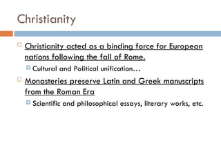 Christianity
 Christianity acted as a binding force for European
nations following the fall of Rome.
 Cultural and Political unification…
 Monasteries preserve Latin and Greek manuscripts
from the Roman Era
 Scientific and philosophical essays, literary works, etc.
 