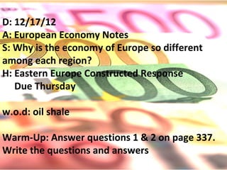 D: 12/17/12
A: European Economy Notes
S: Why is the economy of Europe so different
among each region?
H: Eastern Europe Constructed Response
   Due Thursday

w.o.d: oil shale

Warm-Up: Answer questions 1 & 2 on page 337.
Write the questions and answers
 