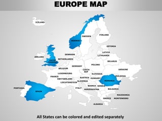 FINLAND
SWEDEN
NORWAY
UKRAINE
ROMANIA
BELARUS
ESTONIA
LATVIA
LITHUANIA
DENMARK
POLAND
SLOVAKIA
HUNGARYAUSTRIA
GERMANY
NETHERLANDS
BELGIUM
FRANCE
ITALY
SPAIN
PORTUGAL
UNITED
KINGDOM
IRELAND
ICELAND
GREECE
BULGARIA
LUXEMBOURG
SWITZERLAND
MOLDOVA
ALBANIA
MACEDONIA
SERBIA
MONTENEGRO
BOSNIA
HERZEGOVINA
SLOVENIA
LIECHTENSTEIN
CZECH
REP
EUROPE MAP
All States can be colored and edited separately
 