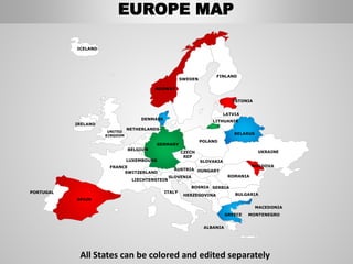 FINLAND
SWEDEN
NORWAY
UKRAINE
ROMANIA
BELARUS
ESTONIA
LATVIA
LITHUANIA
DENMARK
POLAND
SLOVAKIA
HUNGARYAUSTRIA
GERMANY
NETHERLANDS
BELGIUM
FRANCE
ITALY
SPAIN
PORTUGAL
UNITED
KINGDOM
IRELAND
ICELAND
GREECE
BULGARIA
LUXEMBOURG
SWITZERLAND
MOLDOVA
ALBANIA
MACEDONIA
SERBIA
MONTENEGRO
BOSNIA
HERZEGOVINA
SLOVENIA
LIECHTENSTEIN
CZECH
REP
EUROPE MAP
All States can be colored and edited separately
 